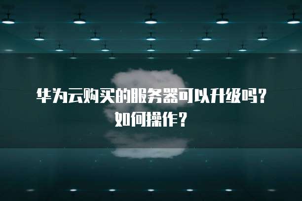 华为云购买的服务器可以升级吗?如何操作?