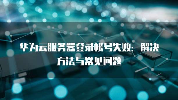 华为云服务器登录帐号失败：解决方法与常见问题