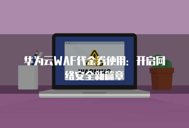 华为云WAF代金券使用：开启网络安全新篇章