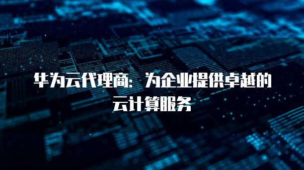 华为云代理商:为企业提供卓越的云计算服务