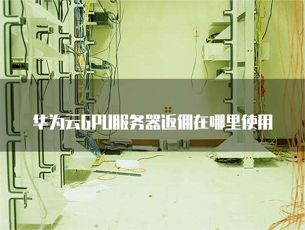 华为云GPU服务器返佣在哪里使用