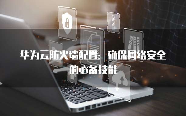 华为云防火墙配置：确保网络安全的必备技能