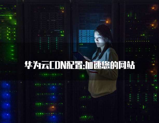 华为云CDN配置:加速您的网站