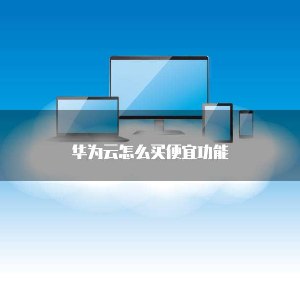 华为云怎么买便宜功能
