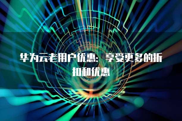 华为云老用户优惠：享受更多的折扣和优惠
