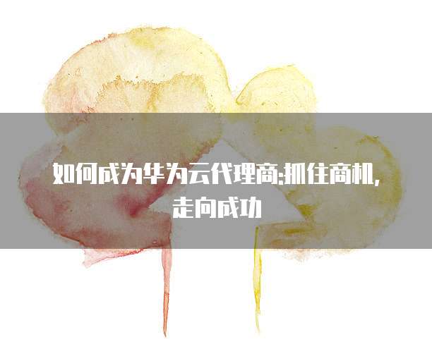 如何成为华为云代理商:抓住商机,走向成功