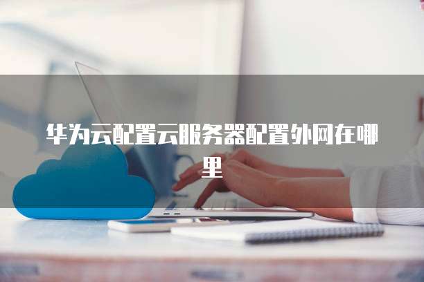 华为云配置云服务器配置外网在哪里