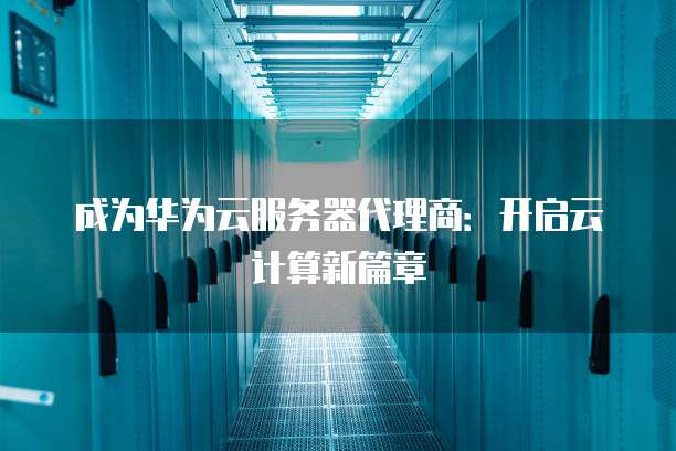 成为华为云服务器代理商:开启云计算新篇章