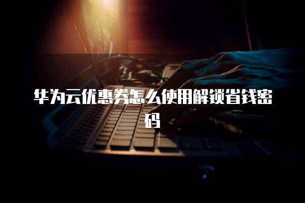 华为云优惠券怎么使用解锁省钱密码