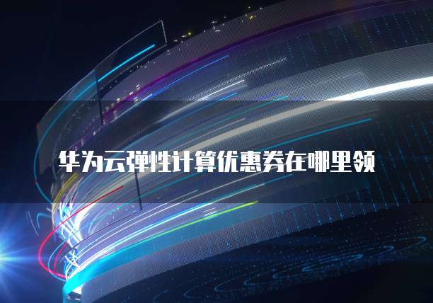 华为云弹性计算优惠券在哪里领