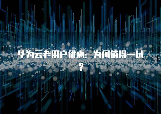 华为云老用户优惠:为何值得一试?