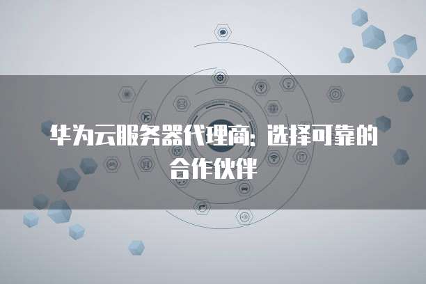 华为云服务器代理商: 选择可靠的合作伙伴