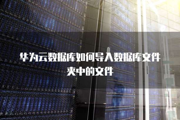 华为云数据库如何导入数据库文件夹中的文件