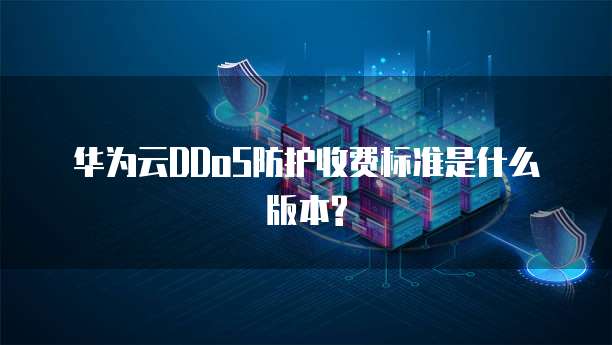 华为云DDoS防护收费标准是什么版本?