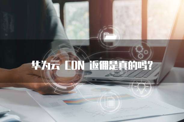 华为云 CDN 返佣是真的吗?