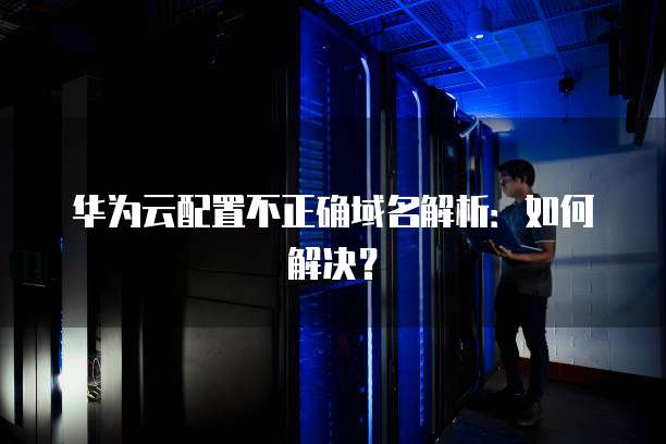 华为云配置不正确域名解析:如何解决?