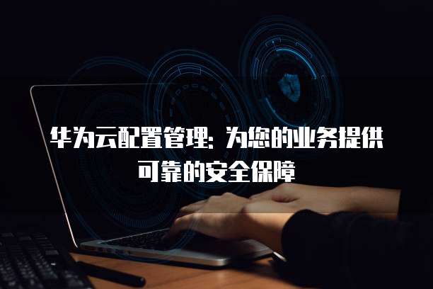 华为云配置管理: 为您的业务提供可靠的安全保障