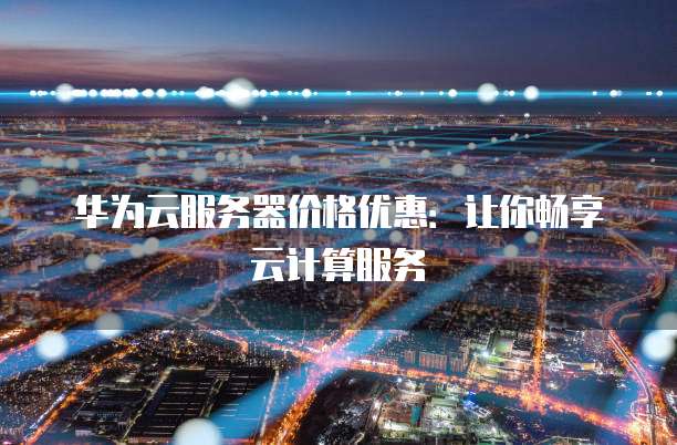 华为云服务器价格优惠:让你畅享云计算服务