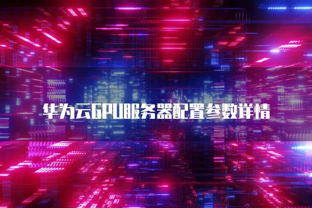 华为云GPU服务器配置参数详情
