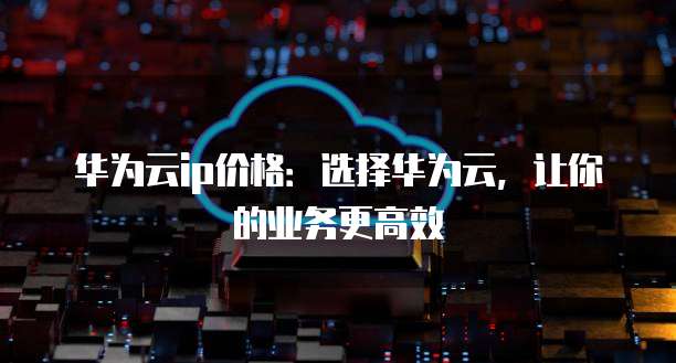 华为云ip价格:选择华为云,让你的业务更高效
