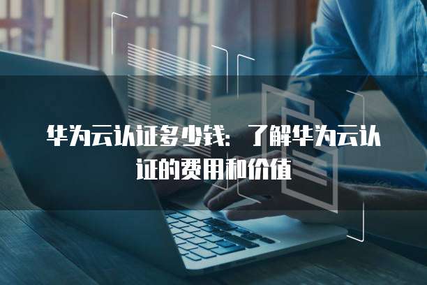 华为云认证多少钱:了解华为云认证的费用和价值