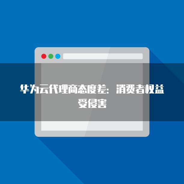 华为云代理商态度差:消费者权益受侵害