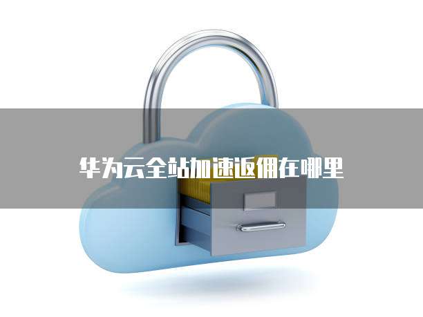 华为云全站加速返佣在哪里
