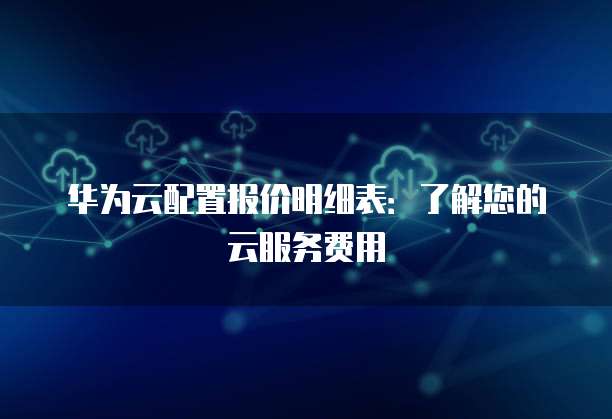 华为云配置报价明细表:了解您的云服务费用