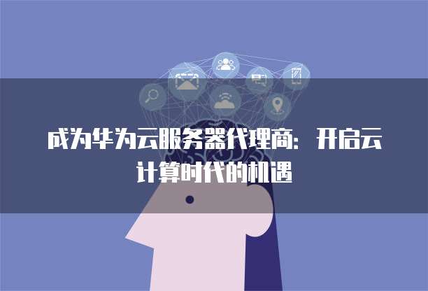 成为华为云服务器代理商:开启云计算时代的机遇