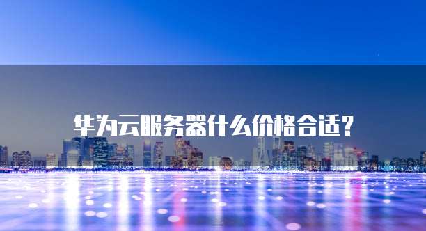 华为云服务器什么价格合适?