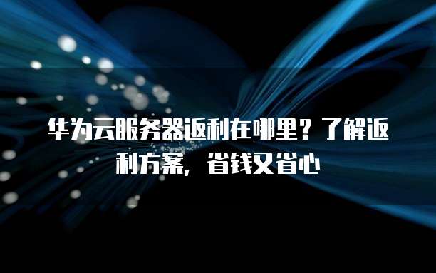 华为云服务器返利在哪里？了解返利方案，省钱又省心