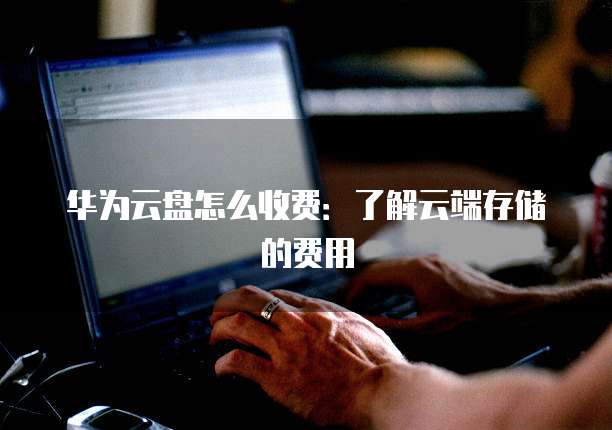 华为云盘怎么收费:了解云端存储的费用