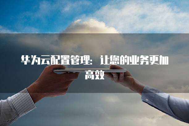 华为云配置管理:让您的业务更加高效