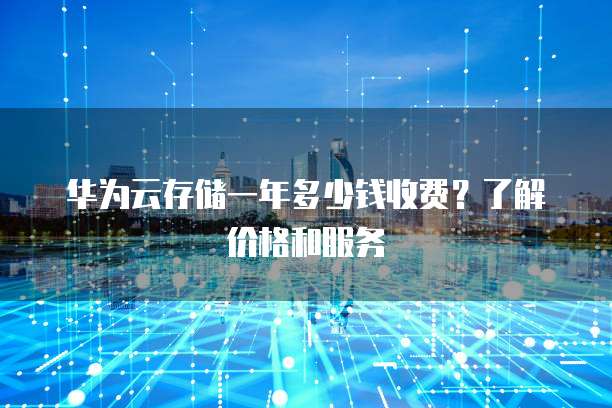 华为云存储一年多少钱收费?了解价格和服务