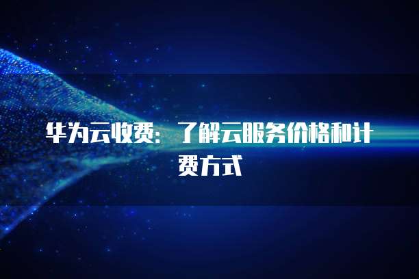 华为云收费:了解云服务价格和计费方式