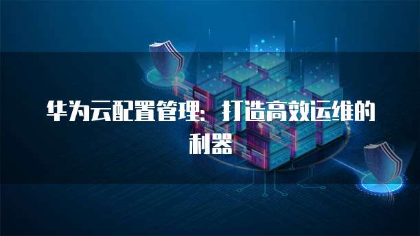 华为云配置管理:打造高效运维的利器