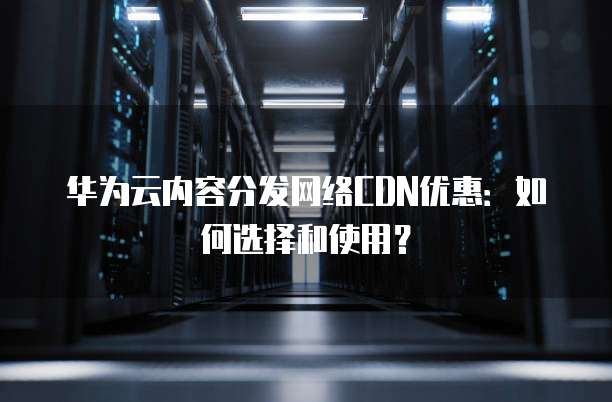 华为云内容分发网络CDN优惠:如何选择和使用?