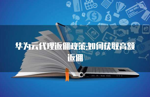 华为云代理返佣政策:如何获取高额返佣