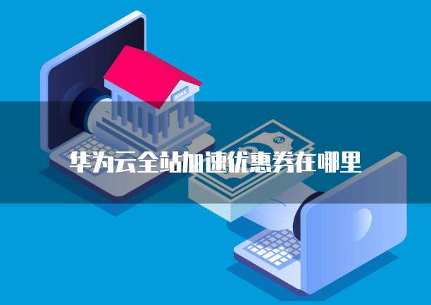 华为云全站加速优惠券在哪里