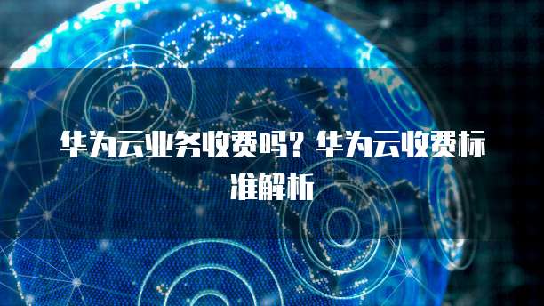 华为云业务收费吗？华为云收费标准解析