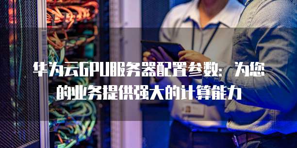 华为云GPU服务器配置参数：为您的业务提供强大的计算能力