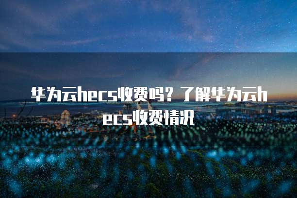 华为云hecs收费吗？了解华为云hecs收费情况
