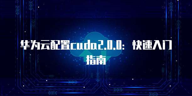 华为云配置cuda2.0.0:快速入门指南