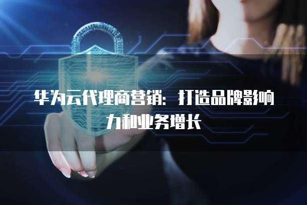 华为云代理商营销:打造品牌影响力和业务增长
