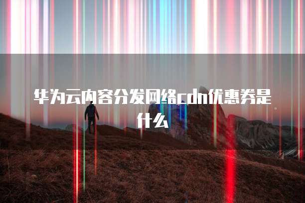 华为云内容分发网络cdn优惠券是什么