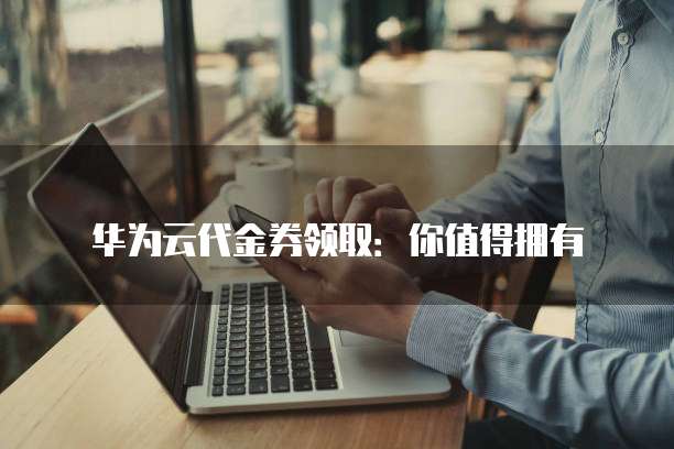 华为云代金券领取:你值得拥有