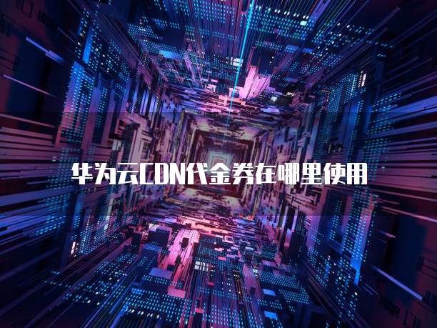 华为云CDN代金券在哪里使用