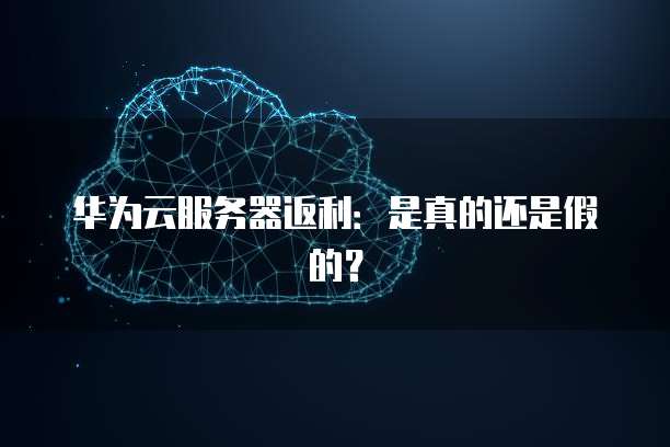 华为云服务器返利:是真的还是假的?