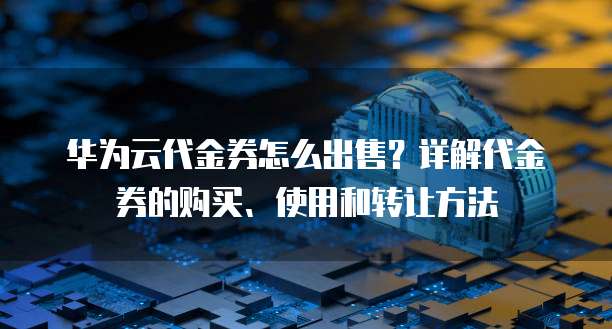 华为云代金券怎么出售?详解代金券的购买、使用和转让方法
