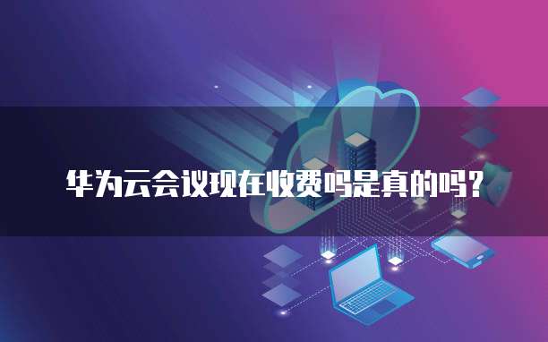 华为云会议现在收费吗是真的吗?